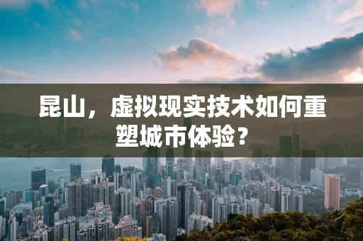 昆山，虚拟现实技术如何重塑城市体验？