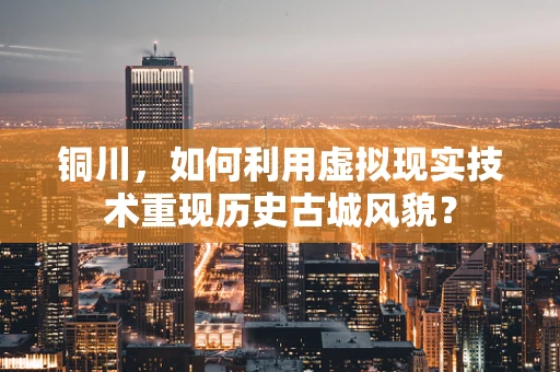 铜川，如何利用虚拟现实技术重现历史古城风貌？