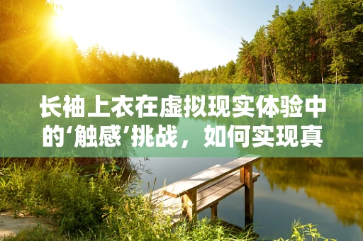 长袖上衣在虚拟现实体验中的‘触感’挑战，如何实现真实感？