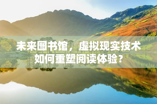 未来图书馆，虚拟现实技术如何重塑阅读体验？