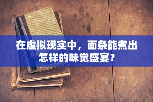 在虚拟现实中，面条能煮出怎样的味觉盛宴？