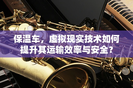 保温车，虚拟现实技术如何提升其运输效率与安全？