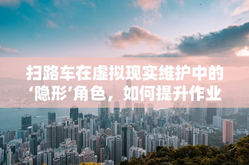 扫路车在虚拟现实维护中的‘隐形’角色，如何提升作业效率与安全？