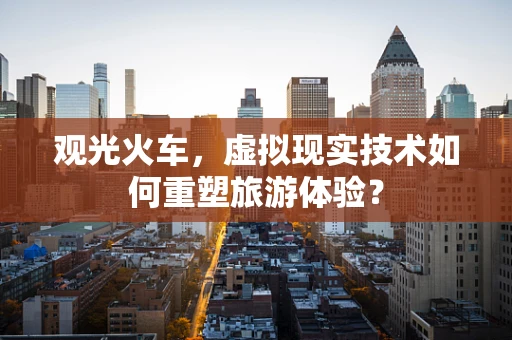 观光火车，虚拟现实技术如何重塑旅游体验？