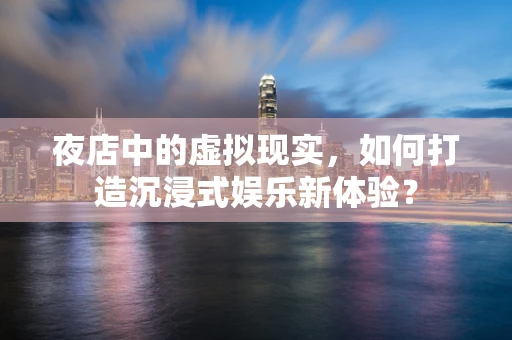 夜店中的虚拟现实，如何打造沉浸式娱乐新体验？