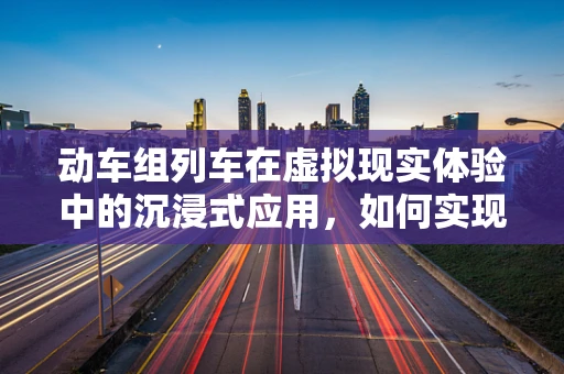 动车组列车在虚拟现实体验中的沉浸式应用，如何实现？