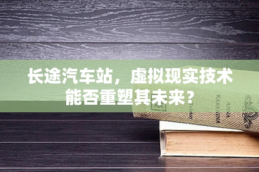 长途汽车站，虚拟现实技术能否重塑其未来？