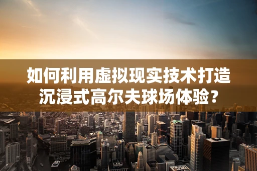 如何利用虚拟现实技术打造沉浸式高尔夫球场体验？