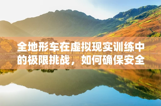 全地形车在虚拟现实训练中的极限挑战，如何确保安全与高效？
