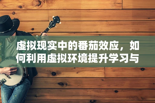 虚拟现实中的番茄效应，如何利用虚拟环境提升学习与工作效率？