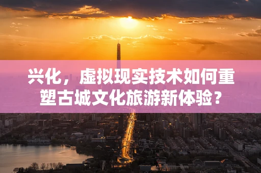 兴化，虚拟现实技术如何重塑古城文化旅游新体验？