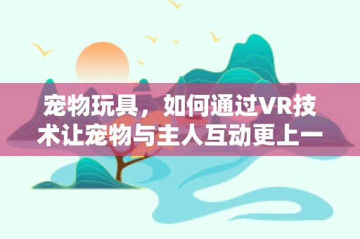 宠物玩具，如何通过VR技术让宠物与主人互动更上一层楼？