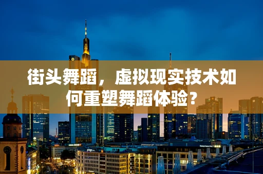 街头舞蹈，虚拟现实技术如何重塑舞蹈体验？