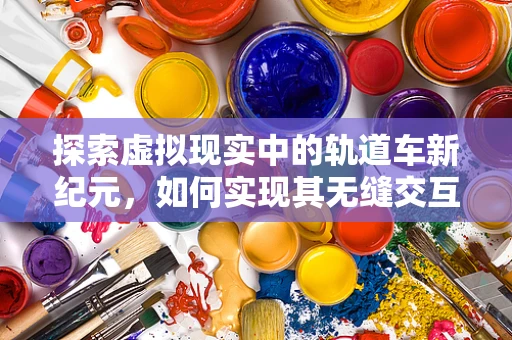 探索虚拟现实中的轨道车新纪元，如何实现其无缝交互体验？