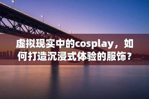 虚拟现实中的cosplay，如何打造沉浸式体验的服饰？
