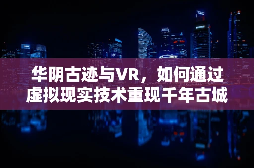 华阴古迹与VR，如何通过虚拟现实技术重现千年古城魅力？
