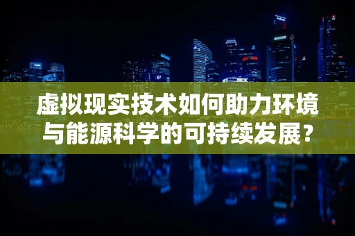 虚拟现实技术如何助力环境与能源科学的可持续发展？