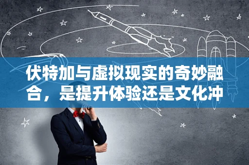 伏特加与虚拟现实的奇妙融合，是提升体验还是文化冲突？