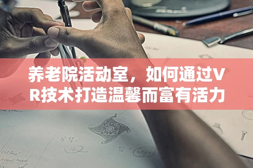 养老院活动室，如何通过VR技术打造温馨而富有活力的社交空间？