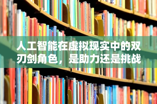 人工智能在虚拟现实中的双刃剑角色，是助力还是挑战？