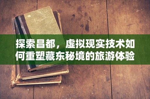 探索昌都，虚拟现实技术如何重塑藏东秘境的旅游体验？