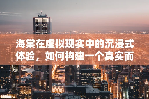 海棠在虚拟现实中的沉浸式体验，如何构建一个真实而迷人的虚拟海棠园？