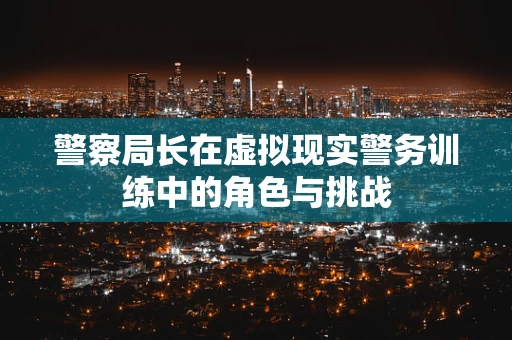 警察局长在虚拟现实警务训练中的角色与挑战