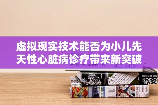 虚拟现实技术能否为小儿先天性心脏病诊疗带来新突破？