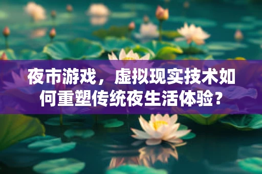 夜市游戏，虚拟现实技术如何重塑传统夜生活体验？