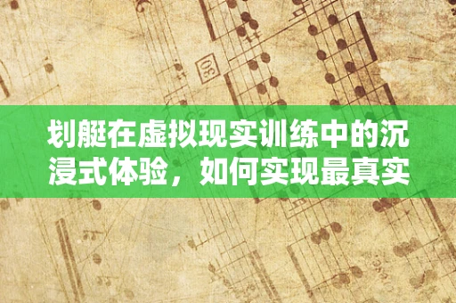 划艇在虚拟现实训练中的沉浸式体验，如何实现最真实的模拟？
