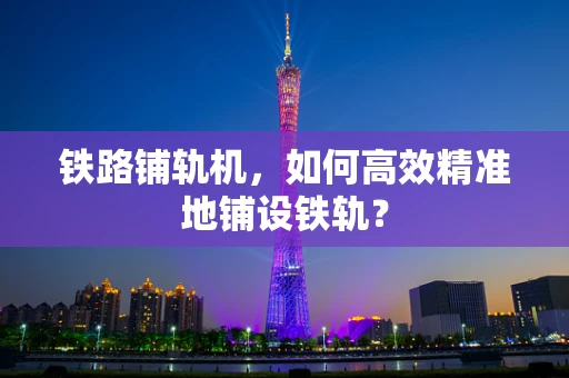 铁路铺轨机，如何高效精准地铺设铁轨？