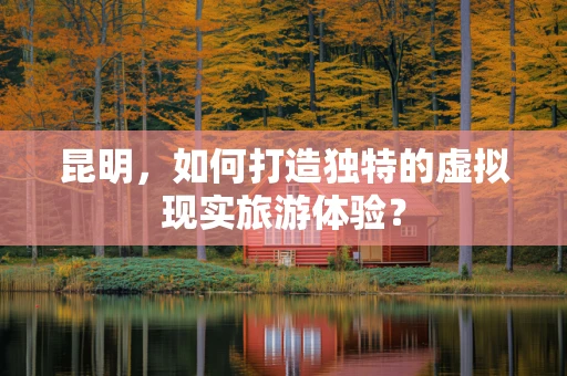 昆明，如何打造独特的虚拟现实旅游体验？