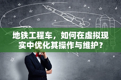 地铁工程车，如何在虚拟现实中优化其操作与维护？