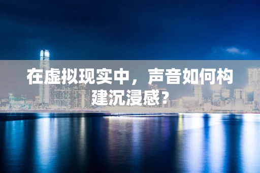 在虚拟现实中，声音如何构建沉浸感？