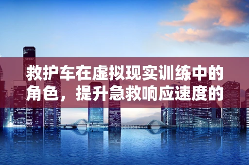 救护车在虚拟现实训练中的角色，提升急救响应速度的关键